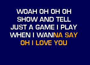 WOAH 0H 0H 0H
SHOW AND TELL
JUST A GAME I PLAY
WHEN I WANNA SAY
OH I LOVE YOU