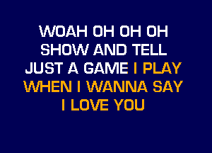 WOAH 0H 0H 0H
SHOW AND TELL
JUST A GAME I PLAY
WHEN I WANNA SAY
I LOVE YOU