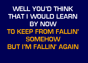 WELL YOU'D THINK
THAT I WOULD LEARN
BY NOW
TO KEEP FROM FALLIM
SOMEHOW
BUT I'M FALLIM AGAIN