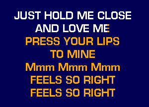 JUST HOLD ME CLOSE
AND LOVE ME
PRESS YOUR LIPS
T0 MINE
Mmm Mmm Mmm
FEELS SO RIGHT
FEELS SO RIGHT