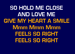 SO HOLD ME CLOSE
AND LOVE ME
GIVE MY HEART A SMILE
Mmm Mmm Mmm
FEELS SO RIGHT
FEELS SO RIGHT