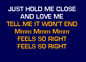 JUST HOLD ME CLOSE
AND LOVE ME
TELL ME IT WON'T END
Mmm Mmm Mmm
FEELS SO RIGHT
FEELS SO RIGHT