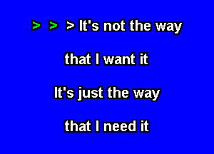 t t t. It's not the way

that I want it

It's just the way

that I need it