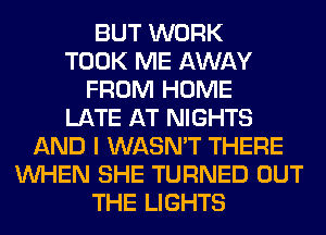 BUT WORK
TOOK ME AWAY
FROM HOME
LATE AT NIGHTS
AND I WASN'T THERE
WHEN SHE TURNED OUT
THE LIGHTS
