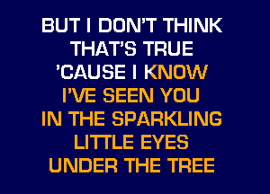 BUT I DON'T THINK
THAT'S TRUE
'CAUSE I KNOW
I'VE SEEN YOU
IN THE SPARKLING
LI'I'I'LE EYES
UNDER THE TREE