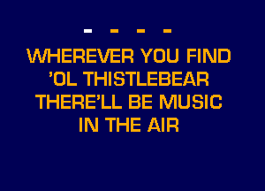 WHEREVER YOU FIND
'OL THISTLEBEAR
THERE'LL BE MUSIC
IN THE AIR