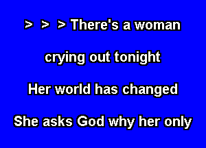 There's a woman

crying out tonight

Her world has changed

She asks God why her only