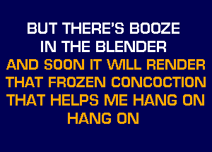 BUT THERE'S BOOZE

IN THE BLENDER
AND SOON IT VUILL RENDER
THAT FROZEN CONCOCTION

THAT HELPS ME HANG 0N
HANG 0N