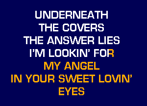 UNDERNEATH
THE COVERS
THE ANSWER LIES
I'M LOOKIN' FOR
MY ANGEL
IN YOUR SWEET LOVIN'
EYES