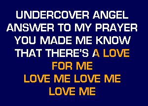 UNDERCOVER ANGEL
ANSWER TO MY PRAYER
YOU MADE ME KNOW
THAT THERE'S A LOVE
FOR ME
LOVE ME LOVE ME
LOVE ME