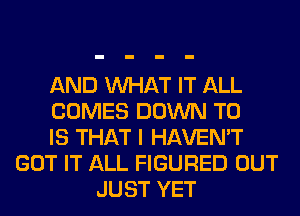 AND WHAT IT ALL
COMES DOWN TO
IS THAT I HAVEN'T
GOT IT ALL FIGURED OUT
JUST YET