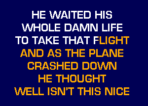 HE WAITED HIS
WHOLE DAMN LIFE
TO TAKE THAT FLIGHT
AND AS THE PLANE
CRASHED DOWN
HE THOUGHT
WELL ISN'T THIS NICE
