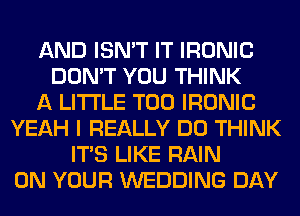 AND ISN'T IT IRONIC
DON'T YOU THINK
A LITTLE T00 IRONIC
YEAH I REALLY DO THINK
ITS LIKE RAIN
ON YOUR WEDDING DAY