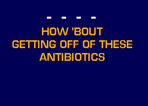 HOW 'BDUT
GETTING OFF OF THESE

ANTIBIOTICS
