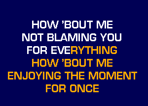 HOW 'BOUT ME
NOT BLAMING YOU
FOR EVERYTHING
HOW 'BOUT ME
ENJOYING THE MOMENT
FOR ONCE