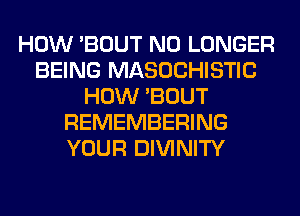 HOW 'BOUT NO LONGER
BEING MASOCHISTIC
HOW 'BOUT
REMEMBERING
YOUR DIVINITY