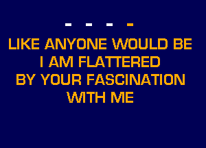 LIKE ANYONE WOULD BE
I AM FLATI'ERED
BY YOUR FASCINATION
WITH ME
