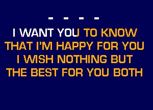 I WANT YOU TO KNOW
THAT I'M HAPPY FOR YOU
I WISH NOTHING BUT
THE BEST FOR YOU BOTH