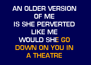 AN OLDER VERSION
OF ME
IS SHE PERVERTED
LIKE ME
WOULD SHE GO
DOWN ON YOU IN
A THEATRE