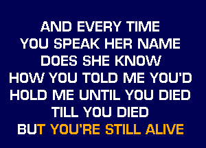 AND EVERY TIME
YOU SPEAK HER NAME
DOES SHE KNOW
HOW YOU TOLD ME YOU'D
HOLD ME UNTIL YOU DIED
TILL YOU DIED
BUT YOU'RE STILL ALIVE