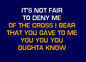 ITS NOT FAIR
T0 DENY ME
OF THE CROSS I BEAR
THAT YOU GAVE TO ME
YOU YOU YOU
OUGHTA KNOW