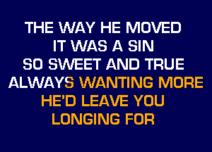 THE WAY HE MOVED
IT WAS A SIN
SO SWEET AND TRUE
ALWAYS WANTING MORE
HE'D LEAVE YOU
LONGING FOR