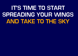 ITS TIME TO START
SPREADING YOUR WINGS
AND TAKE TO THE SKY