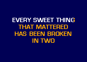 EVERY SWEET THING
THAT MATTERED
HAS BEEN BROKEN
IN TWO