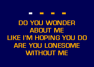 DO YOU WONDER
ABOUT ME
LIKE I'M HOPING YOU DO
ARE YOU LONESOME
WITHOUT ME