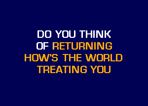 DO YOU THINK
OF RETURNING

HOW'S THE WORLD
TREATING YOU