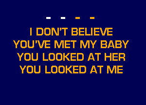 I DON'T BELIEVE
YOU'VE MET MY BABY
YOU LOOKED AT HER
YOU LOOKED AT ME