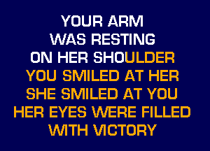 YOUR ARM
WAS RESTING
ON HER SHOULDER
YOU SMILED AT HER
SHE SMILED AT YOU
HER EYES WERE FILLED
WITH VICTORY