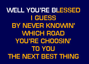 WELL YOU'RE BLESSED
I GUESS
BY NEVER KNOUVIN'
WHICH ROAD
YOU'RE CHOOSIN'
TO YOU
THE NEXT BEST THING