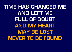 TIME HAS CHANGED ME
AND LEFT ME
FULL OF DOUBT
AND MY HEART
MAY BE LOST
NEVER TO BE FOUND