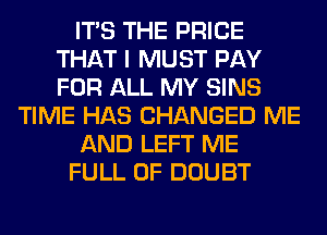 ITS THE PRICE
THAT I MUST PAY
FOR ALL MY SINS

TIME HAS CHANGED ME

AND LEFT ME

FULL OF DOUBT