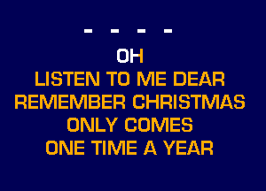 0H
LISTEN TO ME DEAR
REMEMBER CHRISTMAS
ONLY COMES
ONE TIME A YEAR