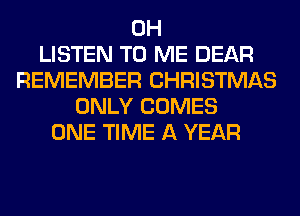0H
LISTEN TO ME DEAR
REMEMBER CHRISTMAS
ONLY COMES
ONE TIME A YEAR