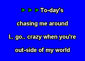 t. t. rDTo-day's

chasing me around

l.. go.. crazy when you're

out-side of my world