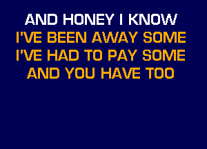 AND HONEY I KNOW
I'VE BEEN AWAY SOME
I'VE HAD TO PAY SOME

AND YOU HAVE T00
