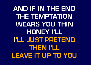 AND IF IN THE END
THE TEMPTATION
WEARS YOU THIN

HONEY I'LL
I'LL JUST PRETEND
THEN I'LL
LEAVE IT UP TO YOU