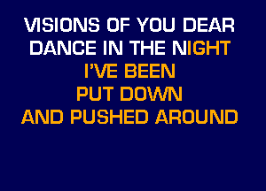 VISIONS OF YOU DEAR
DANCE IN THE NIGHT
I'VE BEEN
PUT DOWN
AND PUSHED AROUND