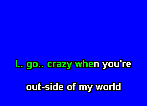 l.. go.. crazy when you're

out-side of my world