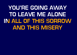 YOU'RE GOING AWAY
TO LEAVE ME ALONE
IN ALL OF THIS BORROW
AND THIS MISERY