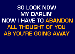 SO LOOK NOW
MY DARLIN'
NOW I HAVE TO ABANDON
ALL THOUGHT OF YOU
AS YOU'RE GOING AWAY