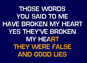 THOSE WORDS
YOU SAID TO ME
HAVE BROKEN MY HEART
YES THEY'VE BROKEN
MY HEART
THEY WERE FALSE
AND GOOD LIES