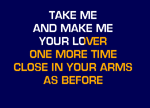 TAKE ME
AND MAKE ME
YOUR LOVER
ONE MORE TIME
CLOSE IN YOUR ARMS
AS BEFORE