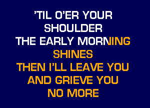 'TIL U'ER YOUR
SHOULDER
THE EARLY MORNING
SHINES
THEN I'LL LEAVE YOU
AND GRIEVE YOU
NO MORE