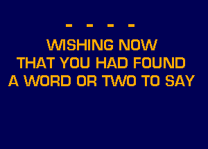 WSHING NOW
THAT YOU HAD FOUND

A WORD OR TWO TO SAY