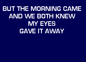 BUT THE MORNING CAME
AND WE BOTH KNEW
MY EYES
GAVE IT AWAY