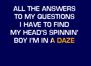 ALL THE ANSWERS
TO MY QUESTIONS
I HAVE TO FIND
MY HEAD'S SPINNIN'
BOY I'M IN A DAZE